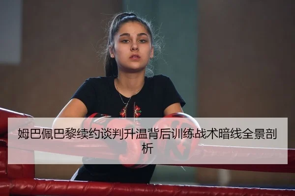 姆巴佩巴黎续约谈判升温背后训练战术暗线全景剖析