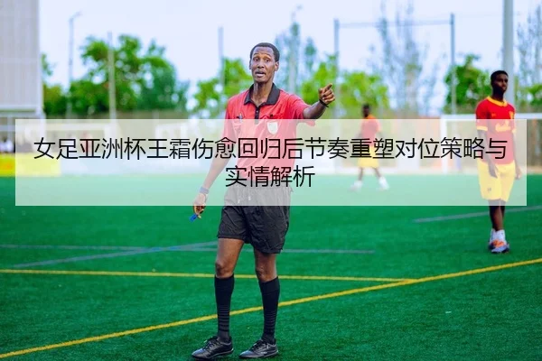 女足亚洲杯王霜伤愈回归后节奏重塑对位策略与实情解析